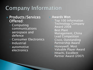 Products/Services Offered: Computing communicationsaerospace and defenceConsumer ElectronicsIndustrialautomotive electronicsAwards WonTop 100 Information Technology Company Award 2008Best Plant Management, China Lead CompetitionCisco, Outstanding Partnership AwardHoneywell, Most Valuable Player AwardHitachi, Excellent Partner Award (2007)Company Information