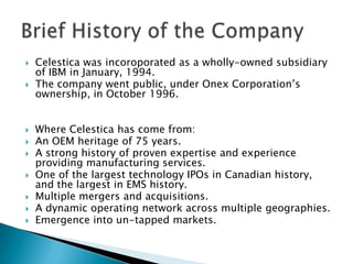 Celestica was incoroporated as a wholly-owned subsidiary of IBM in January, 1994.The company went public, under Onex Corporation’s ownership, in October 1996.Where Celestica has come from:An OEM heritage of 75 years.A strong history of proven expertise and experience providing manufacturing services.One of the largest technology IPOs in Canadian history, and the largest in EMS history.Multiple mergers and acquisitions.A dynamic operating network across multiple geographies.Emergence into un-tapped markets.Brief History of the Company