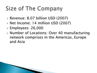 Revenue: 8.07 billion USD (2007)Net Income: 14 million USD (2007)Employees: 26,000 Number of Locations: Over 40 manufacturing network comprises in the Americas, Europe and AsiaSize of The Company