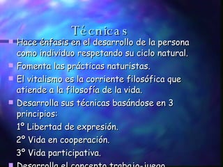 Técnicas Hace énfasis en el desarrollo de la persona como individuo respetando su ciclo natural. Fomenta las prácticas naturistas. El vitalismo es la corriente filosófica que atiende a la filosofía de la vida. Desarrolla sus técnicas basándose en 3 principios:  1º Libertad de expresión. 2º Vida en cooperación. 3º Vida participativa.  Desarrolla el concepto trabajo-juego. 