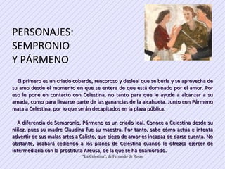 PERSONAJES: SEMPRONIO  Y PÁRMENO El primero es un criado cobarde, rencoroso y desleal que se burla y se aprovecha de su amo desde el momento en que se entera de que está dominado por el amor. Por eso le pone en contacto con Celestina, no tanto para que le ayude a alcanzar a su amada, como para llevarse parte de las ganancias de la alcahueta. Junto con Pármeno mata a Celestina, por lo que serán decapitados en la plaza pública.  A diferencia de Sempronio, Pármeno es un criado leal. Conoce a Celestina desde su niñez, pues su madre Claudina fue su maestra. Por tanto, sabe cómo actúa e intenta advertir de sus malas artes a Calisto, que ciego de amor es incapaz de darse cuenta. No obstante, acabará cediendo a los planes de Celestina cuando le ofrezca ejercer de intermediaria con la prostituta Areúsa, de la que se ha enamorado.  