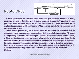 RELACIONES: A estos personajes se sumarán otros entre los que podemos destacar a Elicia, prostituta en casa de Celestina y de la que se enamora Sempronio. Y su prima Areúsa, por cuyo amor Pármeno cejará en su oposición inicial a la vieja alcahueta. O los negligentes padres de Melibea, Pleberio y Alisa quienes, por cierto, no aparecen en el primer acto de la obra.  Como hemos podido ver, en la mayor parte de los casos las relaciones que se establecen entre los personajes son relaciones de interés: Calisto necesita a Pármeno, a Sempronio y a Celestina para conseguir a Melibea. Celestina necesita, por una parte, a Elicia y a Areúsa para tener contentos a los criados y a Lucrecia para llegar hasta Melibea; es decir, estamos ante un ambiente, en definitiva, dominado por el egoísmo.  La muerte acaba con buena parte de los personajes de la obra: Celestina, a manos de los criados, lo que desencadena la muerte de sus ejecutores, que serán ajusticiados. Y a ello se suma la muerte paródica de Calisto que es la causante del suicidio de Melibea.  