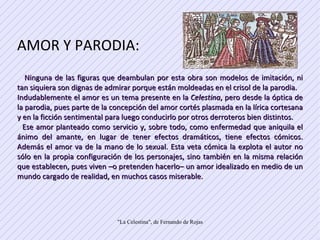 AMOR Y PARODIA: Ninguna de las figuras que deambulan por esta obra son modelos de imitación, ni tan siquiera son dignas de admirar porque están moldeadas en el crisol de la parodia.  Indudablemente el amor es un tema presente en la  Celestina , pero desde la óptica de la parodia, pues parte de la concepción del amor cortés plasmada en la lírica cortesana y en la ficción sentimental para luego conducirlo por otros derroteros bien distintos.  Ese amor planteado como servicio y, sobre todo, como enfermedad que aniquila el ánimo del amante, en lugar de tener efectos dramáticos, tiene efectos cómicos. Además el amor va de la mano de lo sexual. Esta veta cómica la explota el autor no sólo en la propia configuración de los personajes, sino también en la misma relación que establecen, pues viven –o pretenden hacerlo– un amor idealizado en medio de un mundo cargado de realidad, en muchos casos miserable.  