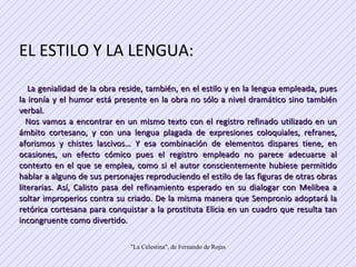 EL ESTILO Y LA LENGUA: La genialidad de la obra reside, también, en el estilo y en la lengua empleada, pues la ironía y el humor está presente en la obra no sólo a nivel dramático sino también verbal.  Nos vamos a encontrar en un mismo texto con el registro refinado utilizado en un ámbito cortesano, y con una lengua plagada de expresiones coloquiales, refranes, aforismos y chistes lascivos… Y esa combinación de elementos dispares tiene, en ocasiones, un efecto cómico pues el registro empleado no parece adecuarse al contexto en el que se emplea, como si el autor conscientemente hubiese permitido hablar a alguno de sus personajes reproduciendo el estilo de las figuras de otras obras literarias. Así, Calisto pasa del refinamiento esperado en su dialogar con Melibea a soltar improperios contra su criado. De la misma manera que Sempronio adoptará la retórica cortesana para conquistar a la prostituta Elicia en un cuadro que resulta tan incongruente como divertido.  