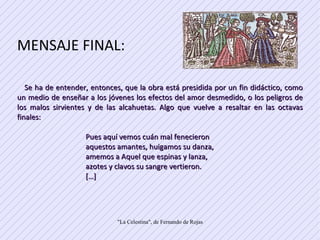 MENSAJE FINAL: Se ha de entender, entonces, que la obra está presidida por un fin didáctico, como un medio de enseñar a los jóvenes los efectos del amor desmedido, o los peligros de los malos sirvientes y de las alcahuetas. Algo que vuelve a resaltar en las octavas finales:  Pues aquí vemos cuán mal fenecieron  aquestos amantes, huigamos su danza,  amemos a Aquel que espinas y lanza,  azotes y clavos su sangre vertieron.  […]  