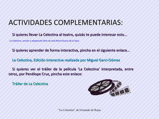 ACTIVIDADES COMPLEMENTARIAS: Si quieres llevar La Celestina al teatro, quizás te puede interesar esto... La Celestina, versión y adaptación libre de José María Ruano de la Haza  Si quieres aprender de forma interactiva, pincha en el siguiente enlace... La Celestina, Edición interactiva realizada por Miguel Garci-Gómez  Si quieres ver el tráiler de la película 'La Celestina' interpretada, entre otros, por Penélope Cruz, pincha este enlace: Tráiler de La Celestina 