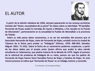 EL AUTOR  A partir de la edición toledana de 1500, siempre aparecerán en las octavas acrósticas iniciales del “ Autor, escusándose de su yerro”  los datos sobre su identidad: “El bachjller Fernando de Royas acabó la comedja de Caysto y Melybea, y fve nascjdo en la Puevla de Montalván”, perteneciente en la actualidad la Puebla de Montalbán a la provincia de Toledo.  Sobre su vida pocos datos conocemos, a no ser los extraídos del proceso que el licenciado Hernando de Rojas, nieto de Fernando de Rojas, entabló contra la ciudad de Talavera de la Reina para probar su “hidalguía” (Gilman, 1978: 486-493; Salvador Miguel: 2001: 71-103). Sobre la fecha de su nacimiento podemos conjeturar, a partir de los datos dados por el propio autor (quien afirma que acabó la obra siendo estudiante en Salamanca), que podría tratarse de la década de 1470. Según el proceso de la solicitud de probanza de hidalguía de su nieto, parece ser que los padres de Fernando de Rojas fueron Garci González Ponce de Rojas y Catalina de Rojas. En este mismo proceso se indica que ‘Hernando de Roxas’ es un hidalgo notorio y conocido.  