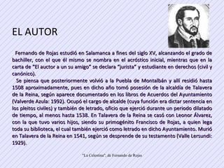 EL AUTOR  Fernando de Rojas estudió en Salamanca a fines del siglo XV, alcanzando el grado de bachiller, con el que él mismo se nombra en el acróstico inicial, mientras que en la carta de “El auctor a un su amigo” se declara “jurista” y estudiante en derechos (civil y canónico).  Se piensa que posteriormente volvió a la Puebla de Montalbán y allí residió hasta 1508 aproximadamente, pues en dicho año tomó posesión de la alcaldía de Talavera de la Reina, según aparece documentado en los libros de Acuerdos del Ayuntamiento (Valverde Azula: 1992). Ocupó el cargo de alcalde (cuya función era dictar sentencia en los pleitos civiles) y también de letrado, oficio que ejerció durante un periodo dilatado de tiempo, al menos hasta 1538. En Talavera de la Reina se casó con Leonor Álvarez, con la que tuvo varios hijos, siendo su primogénito Francisco de Rojas, a quien lega toda su biblioteca, el cual también ejerció como letrado en dicho Ayuntamiento. Murió en Talavera de la Reina en 1541, según se desprende de su testamento (Valle Lersundi: 1929). 