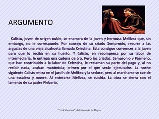 ARGUMENTO  Calisto, joven de origen noble, se enamora de la joven y hermosa Melibea que, sin embargo, no le corresponde. Por consejo de su criado Sempronio, recurre a las argucias de una vieja alcahueta llamada Celestina. Ésta consigue convencer a la joven para que lo reciba en su huerto. Y Calisto, en recompensa por su labor de intermediaria, le entrega una cadena de oro. Pero los criados, Sempronio y Pármeno, que han contribuido a la labor de Celestina, le reclaman su parte del pago y, al no recibir nada, acaban matándola; crimen por el que serán ejecutados. La noche siguiente Calisto entra en el jardín de Melibea y la seduce, pero al marcharse se cae de una escalera y muere. Al enterarse Melibea, se suicida. La obra se cierra con el lamento de su padre Pleberio.  