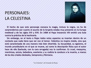 PERSONAJES: LA CELESTINA  El hecho de que este personaje conozca la magia, incluso la negra, no ha de sorprendernos por cuanto el asunto de la brujería estaba muy presente en la Europa medieval y de los siglos XVI y XVII. En 1484 el Papa Inocencio VIII emitió una bula contra la práctica de la hechicería.  Sin embargo, en el texto e Rojas todos estos aspectos se insertan dentro de un contexto que nada tiene que ver con el temor. Celestina no inspira miedo, sino que está caracterizada de una manera más bien divertida. Su locuacidad, su egoísmo, el mundo prostibulario en el que se mueve, así como la descripción física que el autor hace de ella (barbuda, con la cara arrugada) nos lo confirman. Es cruel, mezquina, mentirosa, astuta, bebedora, avarienta y su codicia la conduce a la muerte, a manos de los dos criados desleales, Sempronio y Pármeno.  