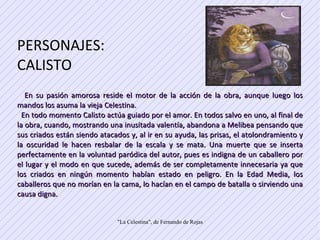 PERSONAJES: CALISTO  En su pasión amorosa reside el motor de la acción de la obra, aunque luego los mandos los asuma la vieja Celestina.  En todo momento Calisto actúa guiado por el amor. En todos salvo en uno, al final de la obra, cuando, mostrando una inusitada valentía, abandona a Melibea pensando que sus criados están siendo atacados y, al ir en su ayuda, las prisas, el atolondramiento y la oscuridad le hacen resbalar de la escala y se mata. Una muerte que se inserta perfectamente en la voluntad paródica del autor, pues es indigna de un caballero por el lugar y el modo en que sucede, además de ser completamente innecesaria ya que los criados en ningún momento habían estado en peligro. En la Edad Media, los caballeros que no morían en la cama, lo hacían en el campo de batalla o sirviendo una causa digna.  
