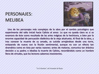 PERSONAJES: MELIBEA  Uno de los personajes más complejos de la obra por el cambio psicológico que experimenta del odio inicial hacia Calisto al amor. Lo que no queda claro es si se enamora de éste como resultado de las artes mágicas de la hechicera, o bien por la enorme capacidad de persuasión dialéctica de la vieja alcahueta. Al final de la obra, y tras conocer la muerte de su amado, se suicida arrojándose desde una torre, enlazando de nuevo con la ficción sentimental, aunque no con un efecto tan dramático como en ésta por varias razones: antes de matarse, comunica tan drástica decisión a su padre; e idealiza la muerte de Calisto, recordándolo como un hombre lleno de virtudes, que los lectores sabemos inexistentes.  