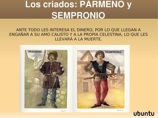 Los criados: PÁRMENO y 
                SEMPRONIO
      ANTE TODO LES INTERESA EL DINERO, POR LO QUE LLEGAN A
    ENGAÑAR A SU AMO CALISTO Y A LA PROPIA CELESTINA, LO QUE LES
                      LLEVARÁ A LA MUERTE.




                                   
 