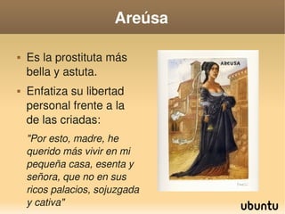 Areúsa

       Es la prostituta más 
        bella y astuta.
       Enfatiza su libertad 
        personal frente a la 
        de las criadas: 
        "Por esto, madre, he 
        querido más vivir en mi 
        pequeña casa, esenta y 
        señora, que no en sus 
        ricos palacios, sojuzgada 
                                    
        y cativa"
 