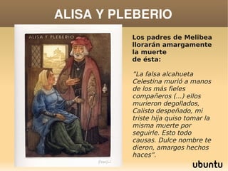 ALISA Y PLEBERIO
                Los padres de Melibea
                llorarán amargamente
                la muerte
                de ésta:

                ”La falsa alcahueta
                Celestina murió a manos
                de los más fieles
                compañeros (...) ellos
                murieron degollados,
                Calisto despeñado, mi
                triste hija quiso tomar la
                misma muerte por
                seguirle. Esto todo
                causas. Dulce nombre te
                dieron, amargos hechos
             
                haces”.
 