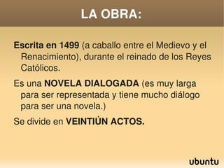 LA OBRA:

    Escrita en 1499 (a caballo entre el Medievo y el 
     Renacimiento), durante el reinado de los Reyes 
     Católicos.
    Es una NOVELA DIALOGADA (es muy larga 
     para ser representada y tiene mucho diálogo 
     para ser una novela.)
    Se divide en VEINTIÚN ACTOS.


                            
 
