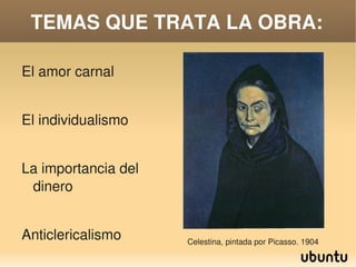 TEMAS QUE TRATA LA OBRA:

    El amor carnal


    El individualismo


    La importancia del 
     dinero


    Anticlericalismo          Celestina, pintada por Picasso. 1904
                           
 