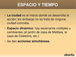 ESPACIO Y TIEMPO

       La ciudad es el marco donde se desarrolla la 
        acción; sin embargo no se trata de ninguna 
        ciudad concreta.
       Espacio dinámico: hay escenarios múltiples y 
        cambiantes (el jardín de casa de Melibea, la 
        casa de Celestina, etc.)
       Se dan acciones simultáneas.


                               
 