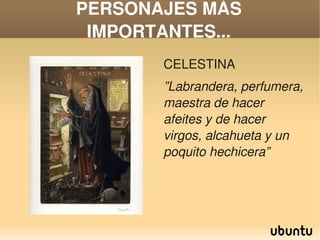 PERSONAJES MÁS 
     IMPORTANTES...
               CELESTINA 
               ”Labrandera, perfumera, 
               maestra de hacer 
               afeites y de hacer 
               virgos, alcahueta y un 
               poquito hechicera”




            
 