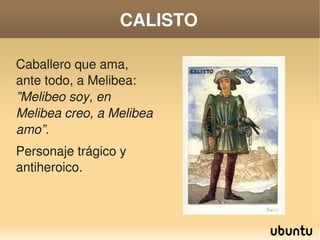 CALISTO

Caballero que ama, 
ante todo, a Melibea: 
”Melibeo soy, en 
Melibea creo, a Melibea 
amo”.
Personaje trágico y 
antiheroico.



                            
 