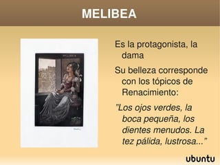 MELIBEA

           Es la protagonista, la 
            dama
           Su belleza corresponde 
            con los tópicos de 
            Renacimiento:
           ”Los ojos verdes, la 
             boca pequeña, los 
             dientes menudos. La 
             tez pálida, lustrosa...”
        
 