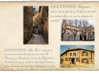 CELESTINA.- Salgamos, señor, de la iglesia, y de aquí a la casa te contaré algo con que te alegres de verdad. CELESTINA.- ¡Ay, Dios, si llegase a mi casa con mi mucha alegría a cuestas! A Pármeno y a Sempronio veo ir a la Magdalena. Tras ellos me voy y, si ahí no estuviere Calisto, pasaremos a su casa a pedirle albricias de su gran gozo. 