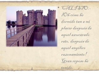 CALISTO.- ¡Oh cómo he dormido tan a mi placer después de aquel azucarado rato, después de aquel angélico razonamiento! Gran reposo he tenido.  