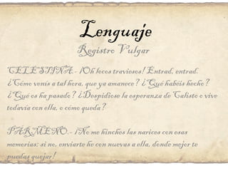 Lenguaje Registro Vulgar CELESTINA.- ¡Oh locos traviesos! Entrad, entrad. ¿Cómo venís a tal hora, que ya amanece? ¿Qué habéis hecho? ¿Qué os ha pasado? ¿Despidiose la esperanza de Calisto o vive todavía con ella, o cómo queda? PÁRMENO.- ¡No me hinches las narices con esas memorias; si no, enviarte he con nuevas a ella, donde mejor te puedas quejar! 