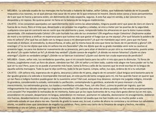MELIBEA.- La sobrada osadía de tus mensajes me ha forzado a haberte de hablar, señor Calisto, que habiendo habido de mí la pasada respuesta a tus razones, no sé qué piensas más sacar de mi amor de lo que entonces te mostré. Desvía estos vanos y locos pensamientos de ti por que mi honra y persona estén, sin detrimento de mala sospecha, seguras. A esto fue aquí mi venida, a dar concierto en tu despedida y mi reposo. No quieras poner mi fama en la balanza de las lenguas maldicientes. CALISTO.- A los corazones aparejados con apercibimiento recio contra las adversidades, ninguna puede venir que pase de claro en claro la fuerza de su muro. Pero el triste que, desarmado y sin proveer los engaños y celadas, se vino a meter por las puertas de tu seguridad, cualquiera cosa que en contrario vea es razón que me atormente y pase, rompiendo todos los almacenes en que la dulce nueva estaba aposentada. ¡Oh malaventurado Calisto! ¡Oh cuán burlado has sido de tus sirvientes! ¡Oh engañosa mujer Celestina! ¡Dejárasme acabar de morir y no tornaras a vivificar mi esperanza para que tuviese más que gastar el fuego que ya me aqueja! ¿Por qué falsaste la palabra de esta mi señora? ¿Por qué has así dado con tu lengua causa a mi desesperación? ¿A qué me mandaste aquí venir, para que me fuese mostrado el disfavor, el entredicho, la desconfianza, el odio, por la misma boca de esta que tiene las llaves de mi perdición y gloria? ¡Oh enemiga! ¿Y tú no me dijiste que esta mi señora me era favorable? ¿No me dijiste que de su grado mandaba venir este su cautivo al presente lugar, no para me desterrar nuevamente de su presencia, pero para alzar el destierro ya por otro su mandamiento, puesto antes de ahora? ¿En quién hallaré yo fe? ¿A dónde hay verdad? ¿Quién carece de engaño? ¿A dónde no moran falsarios? ¿Quién es claro enemigo? ¿Quién es verdadero amigo? ¿Dónde no se fabrican traiciones? ¿Quién osó darme tan cruda esperanza de perdición? MELIBEA.- Cesen, señor mío, tus verdaderas querellas, que ni mi corazón basta para las sufrir ni mis ojos para lo disimular. Tú lloras de tristeza, juzgándome cruel; yo lloro de placer, viéndote tan fiel. ¡Oh mi señor y mi bien todo, cuánto más alegre me fuera poder ver tu faz que oír tu voz! Pero, pues no se puede al presente más hacer, toma la firma y sello de las razones que te envié escritas en la lengua de aquella solícita mensajera. Todo lo que te dijo confirmo, todo lo he por bueno. Limpia, señor, tus ojos, ordena de mí a tu voluntad. CALISTO.- ¡Oh señora mía, esperanza de mi gloria, descanso y alivio de mi pena, alegría de mi corazón! ¿Qué lengua será bastante para te dar iguales gracias a la sobrada e incomparable merced que, en este punto de tanta congoja para mí, me has querido hacer en querer que un tan flaco e indigno hombre pueda gozar de tu suavísimo amor? Del cual, aunque muy deseoso, siempre me juzgaba indigno, mirando tu grandeza, considerando tu estado, remirando tu perfección, contemplando tu gentileza, acatando mi poco merecer y tu alto merecimiento, tus extremadas gracias, tus loadas y manifiestas virtudes. Pues, ¡oh alto Dios!, ¿cómo te podré ser ingrato, que tan milagrosamente has obrado conmigo tus singulares maravillas? ¡Oh cuántos días antes de ahora pasados me fue venido ese pensamiento a mi corazón! Por imposible lo rechazaba de mi memoria, hasta que ya los rayos ilustrantes de tu muy claro gesto dieron luz en mis ojos, encendieron mi corazón, despertaron mi lengua, extendieron mi merecer, acortaron mi cobardía, destorcieron mi encogimiento, doblaron mis fuerzas, desadormecieron mis pies y manos, finalmente, me dieron tal osadía que me han traído con su mucho poder a este sublimado estado en que ahora me veo. Oyendo de grado tu suave voz, la cual, si antes de ahora no conociese y no sintiese tus saludables olores, no podría creer que careciesen de engaño tus palabras. Pero, como soy cierto de tu limpieza de sangre y hechos, me estoy remirando si soy yo Calisto, a quien tanto bien se hace. 