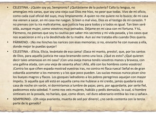 CELESTINA.- ¿Quién soy yo, Sempronio? ¿Quitásteme de la putería? Calla tu lengua, no amengües mis canas, que soy una vieja cual Dios me hizo, no peor que todas. Vivo de mi oficio, como cada cual oficial del suyo, muy limpiamente. A quien no me quiere no lo busco; de mi casa me vienen a sacar, en mi casa me ruegan. Si bien o mal vivo, Dios es el testigo de mi corazón. Y no pienses con tu ira maltratarme, que justicia hay para todos y a todos es igual. Tan bien seré oída, aunque mujer, como vosotros muy peinados. Déjame en mi casa con mi fortuna. Y tú, Pármeno, no pienses que soy tu cautiva por saber mis secretos y mi vida pasada, y los casos que nos acaecieron a mí y a la desdichada de tu madre. Aun así me trataba ella cuando Dios quería. PÁRMENO.- ¡No me hinches las narices con esas memorias; si no, enviarte he con nuevas a ella, donde mejor te puedas quejar! CELESTINA.- ¡Elicia, Elicia, levántate de esa cama! ¡Daca mi manto, presto!, que, por los santos de Dios, para aquella justicia me vaya bramando como una loca. ¿Qué es esto? ¿Qué quieren decir tales amenazas en mi casa? ¡Con una oveja mansa tenéis vosotros manos y braveza, con una gallina atada, con una vieja de sesenta años! ¡Allá, allá con los hombres como vosotros! ¡Contra los que ciñen espada mostrad vuestras iras, no contra mi flaca rueca! Señal es de gran cobardía acometer a los menores y a los que poco pueden. Las sucias moscas nunca pican sino los bueyes magros y flacos. Los gozques ladradores a los pobres peregrinos aquejan con mayor ímpetu. Si aquella que allí está en aquella cama me hubiese a mí creído, jamás quedaría esta casa de noche sin varón, ni dormiríamos a lumbre de pajas; pero, por aguardarte, por serte fiel, padecemos esta soledad. Y como nos veis mujeres, habláis y pedís demasías, lo cual, si hombre sintieseis en la posada, no haríais, que, como dicen, «el duro adversario entibia las iras y sañas». SEMPRONIO.- ¡Oh vieja avarienta, muerta de sed por dinero!, ¿no serás contenta con la tercia parte de lo ganado? 