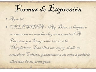 Formas de Expresión Aparte: CELESTINA.- ¡Ay, Dios, si llegase a mi casa con mi mucha alegría a cuestas! A Pármeno y a Sempronio veo ir a la Magdalena. Tras ellos me voy y, si ahí no estuviere Calisto, pasaremos a su casa a pedirle albricias de su gran gozo. 
