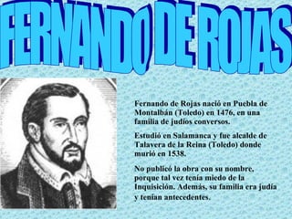 Fernando de Rojas nació en Puebla de Montalbán (Toledo) en 1476, en una familia de judíos conversos. Estudió en Salamanca y fue alcalde de Talavera de la Reina (Toledo) donde murió en 1538. No publicó la obra con su nombre, porque tal vez tenía miedo de la Inquisición. Además, su familia era judía y tenían antecedentes . FERNANDO DE ROJAS 