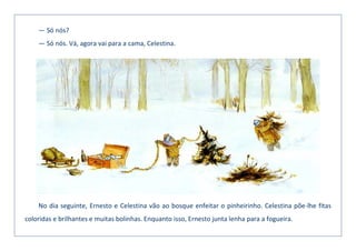 — Só nós?
— Só nós. Vá, agora vai para a cama, Celestina.
No dia seguinte, Ernesto e Celestina vão ao bosque enfeitar o pinheirinho. Celestina põe-lhe fitas
coloridas e brilhantes e muitas bolinhas. Enquanto isso, Ernesto junta lenha para a fogueira.
 