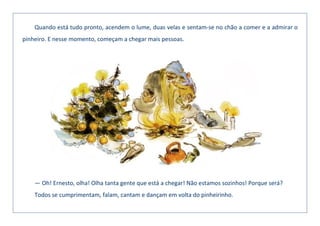 Quando está tudo pronto, acendem o lume, duas velas e sentam-se no chão a comer e a admirar o
pinheiro. E nesse momento, começam a chegar mais pessoas.
— Oh! Ernesto, olha! Olha tanta gente que está a chegar! Não estamos sozinhos! Porque será?
Todos se cumprimentam, falam, cantam e dançam em volta do pinheirinho.
 