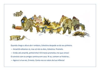 Quando chega a altura de ir embora, Celestina despede-se do seu pinheiro.
— Amanhã voltamos cá, mas só nós os dois, Celestina. Prometo.
— Então até amanhã, pinheirinho! O Ernesto prometeu-me que vimos!
O convívio com os amigos continua em casa. Ri-se, contam-se histórias…
— Agora é a tua vez, Ernesto. Conta-nos os natais da tua infância!
 