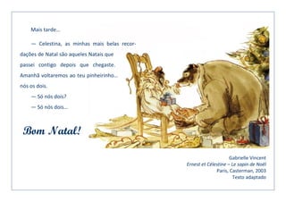 Mais tarde…
— Celestina, as minhas mais belas recor-
dações de Natal são aqueles Natais que
passei contigo depois que chegaste.
Amanhã voltaremos ao teu pinheirinho…
nós os dois.
— Só nós dois?
— Só nós dois…
Bom Natal!
Gabrielle Vincent
Ernest et Célestine – Le sapin de Noël
Paris, Casterman, 2003
Texto adaptado
 