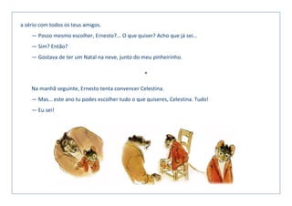 a sério com todos os teus amigos.
— Posso mesmo escolher, Ernesto?... O que quiser? Acho que já sei…
— Sim? Então?
— Gostava de ter um Natal na neve, junto do meu pinheirinho.
*
Na manhã seguinte, Ernesto tenta convencer Celestina.
— Mas… este ano tu podes escolher tudo o que quiseres, Celestina. Tudo!
— Eu sei!
 