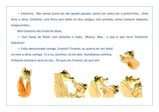 — Celestina… Nós vamos outra vez dar aquele passeio, vamos ver outra vez o pinheirinho… Uma
festa a sério, Celestina, uma festa com todos os teus amigos, com prendas, íamos comprar daqueles
chapeuzinhos…
Mas Celestina não muda de ideias.
— Com bolas de Natal, com bolachas e tudo… Música. Mas... o que é que tens? Celestina!
Celestina?
— Estás dececionado comigo, Ernesto? Ernesto, eu queria ter um Natal
na neve a sério, contigo. Tu e eu, sozinhos, só nós dois. Acendíamos velinhas,
tínhamos estrelas a sério no céu… Diz que sim, Ernesto, diz que sim!
 