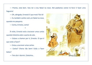 — Pronto, está bem. Vais ter o teu Natal na neve. Até podíamos comer lá fora! E fazer uma
fogueira!
— Oh, obrigada, Ernesto! E que mais? Diz lá!
— Eu também sonhei com um Natal na neve,
quando era pequeno.
— Conta, Ernesto, conta!
*
À noite, Ernesto está a escrever umas cartas
quando Celestina abre a porta da sala.
— Estava a chamar por ti, Ernesto. O que é
que estás a fazer?
— Estou a escrever umas cartas.
— Cartas? Cheira tão bem! Estás a fazer
bolos?
— Tens de ir dormir, Celestina…
 