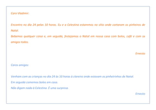 Caro Vladimir:
Encontro no dia 24 pelas 10 horas. Eu e a Celestina estaremos no sítio onde cortaram os pinheiros de
Natal.
Bebemos qualquer coisa e, em seguida, festejamos o Natal em nossa casa com bolos, café e com os
amigos todos.
Ernesto
Caros amigos:
Venham com as crianças no dia 24 às 10 horas à clareira onde estavam os pinheirinhos de Natal.
Em seguida comemos bolos em casa.
Não digam nada à Celestina. É uma surpresa.
Ernesto
 