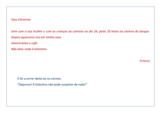 Caro Clemente
Vem com a tua mulher e com as crianças ao convívio no dia 24, pelas 10 horas na clareira do bosque.
Depois aquecemo-nos em minha casa.
Haverá bolos e café.
Não dizer nada à Celestina.
Ernesto
E foi a correr deitá-las no correio.
“Depressa! A Celestina não pode suspeitar de nada!”
 