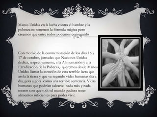 Manos Unidas en la lucha contra el hambre y la
pobreza no tenemos la fórmula mágica pero
creemos que entre todos podemos conseguirlo

Con motivo de la conmemoración de los días 16 y
17 de octubre, jornadas que Naciones Unidas
dedica, respectivamente, a la Alimentación y a la
Erradicación de la Pobreza, queremos desde Manos
Unidas llamar la atención de esta terrible lacra que
asola la tierra y que va segando vidas humanas día a
día, gota a gota como una terrible sentencia. Vidas
humanas que podrían salvarse nada más y nada
menos con que todo el mundo pudiera tener
alimentos suficientes para poder vivir.

 