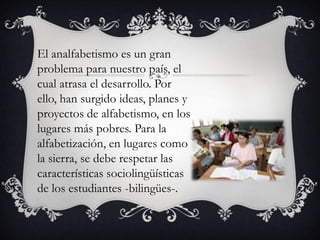 El analfabetismo es un gran
problema para nuestro país, el
cual atrasa el desarrollo. Por
ello, han surgido ideas, planes y
proyectos de alfabetismo, en los
lugares más pobres. Para la
alfabetización, en lugares como
la sierra, se debe respetar las
características sociolingüísticas
de los estudiantes -bilingües-.

 