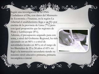 Según una investigación de la ONG
Ciudadanos al Día, con datos del Ministerio
de Economía y Finanzas, en la región La
Libertad el analfabetismo llega a un 8% por
encima de la provincia de Lima (7%) pero
con igual proporción que las regiones de
Piura y Lambayeque (8%).
Además, el presupuesto asignado para este
tema, a nivel del Gobierno Regional, ha sido
ejecutado en un 86% y a nivel de
autoridades locales en 46%; en el rango de
los liberteños de 25 a 34 años el 43% no
llegó a la instrucción secundaria siendo su
máximo nivel educativo primaria, primaria
incompleta o inicial.

 