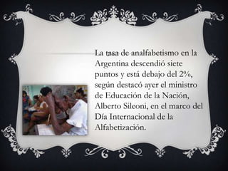 La tasa de analfabetismo en la
Argentina descendió siete
puntos y está debajo del 2%,
según destacó ayer el ministro
de Educación de la Nación,
Alberto Sileoni, en el marco del
Día Internacional de la
Alfabetización.

 