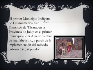 El primer Municipio Indígena
de Latinoamérica, San
Francisco de Tilcara, en la
Provincia de Jujuy, es el primer
municipio de la Argentina libre
de analfabetismo, a partir de la
implementación del método
cubano “Yo, sí puedo”.

 