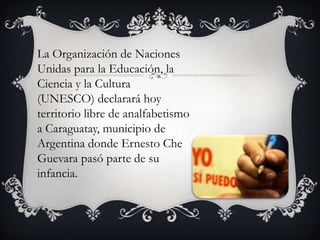 La Organización de Naciones
Unidas para la Educación, la
Ciencia y la Cultura
(UNESCO) declarará hoy
territorio libre de analfabetismo
a Caraguatay, municipio de
Argentina donde Ernesto Che
Guevara pasó parte de su
infancia.

 