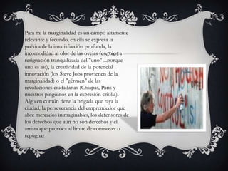 Para mi la marginalidad es un campo altamente
relevante y fecundo, en ella se expresa la
poética de la insatisfacción profunda, la
incomodidad al olor de las ovejas (ese olor a
resignación tranquilizada del "uno" ...porque
uno es así), la creatividad de la potencial
innovación (los Steve Jobs provienen de la
marginalidad) o el "gérmen" de las
revoluciones ciudadanas (Chiapas, Paris y
nuestros pingüinos en la expresión criolla).
Algo en común tiene la brigada que raya la
ciudad, la perseverancia del emprendedor que
abre mercados inimaginables, los defensores de
los derechos que aún no son derechos y el
artista que provoca al límite de conmover o
repugnar

 