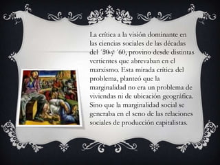 La crítica a la visión dominante en
las ciencias sociales de las décadas
del ´50 y ´60, provino desde distintas
vertientes que abrevaban en el
marxismo. Esta mirada crítica del
problema, planteó que la
marginalidad no era un problema de
viviendas ni de ubicación geográfica.
Sino que la marginalidad social se
generaba en el seno de las relaciones
sociales de producción capitalistas.

 