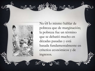 No es lo mismo hablar de
pobreza que de marginación;
la pobreza fue un término
que se debatió mucho en
décadas pasadas y está
basada fundamentalmente en
criterios económicos y de
ingresos.

 